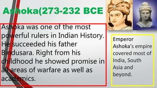 Ashoka(273-232 BCE
Ashoka was one of the most
powerful rulers in Indian History.
He succeeded his father
Bindusara. Right from his
childhood he showed promise in
all areas of warfare as well as
academics.
Emperor
Ashoka's empire
covered most of
India, South
Asia and
beyond.
 