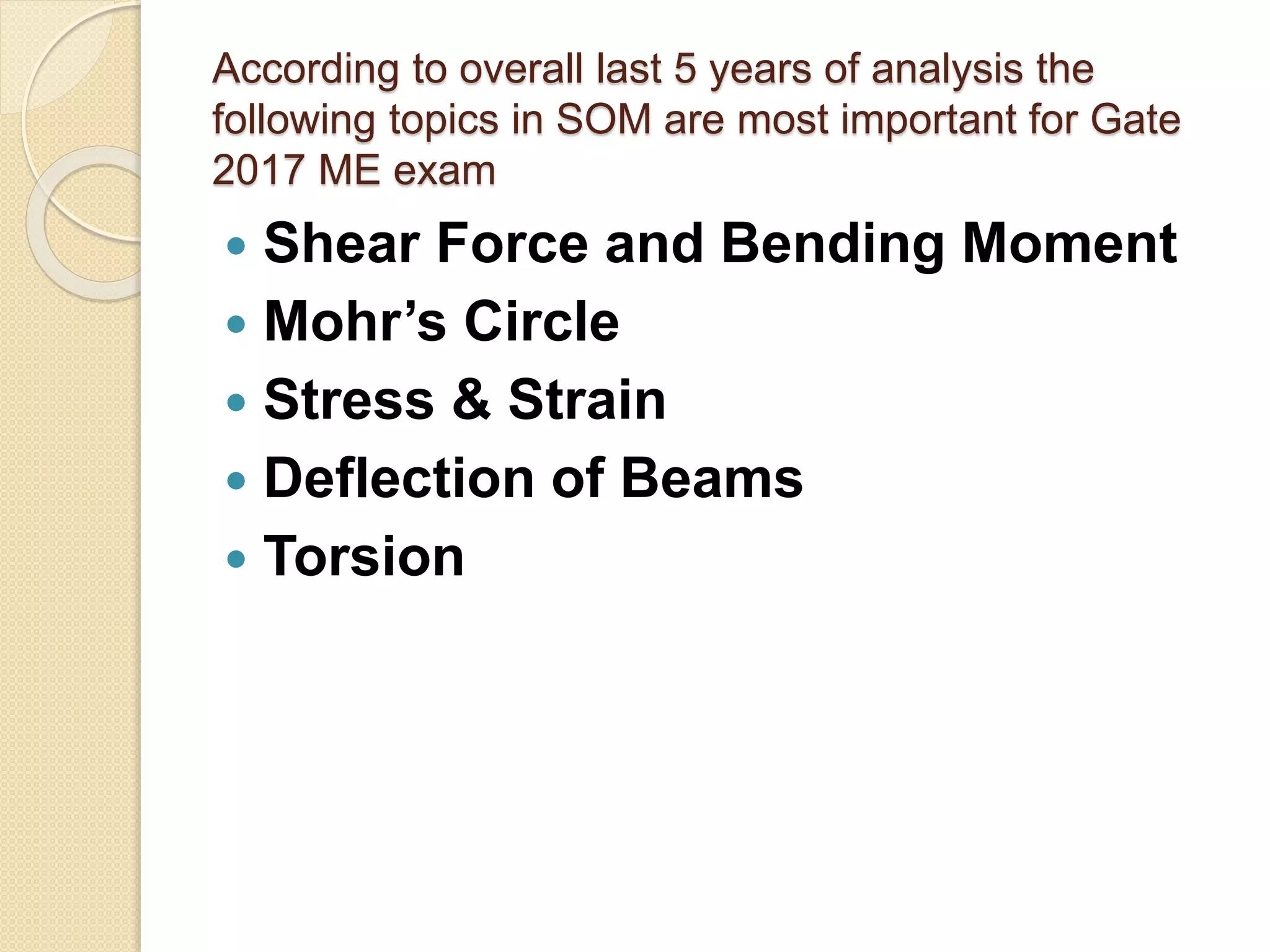 According to overall last 5 years of analysis the
following topics in SOM are most important for Gate
2017 ME exam
Shear Force and Bending Moment
Mohr’s Circle
Stress & Strain
Deflection of Beams
Torsion