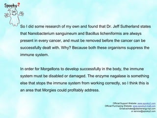 Official Support Website: www.spooky2.com
Official Purchasing Website: www.spooky2-mall.com
Email:echolee@cleanenergy-npt.com
or service@spooky2.com
So I did some research of my own and found that Dr. Jeff Sutherland states
that Nanobacterium sanguineum and Bacillus licheniformis are always
present in every cancer, and must be removed before the cancer can be
successfully dealt with. Why? Because both these organisms suppress the
immune system.
In order for Morgellons to develop successfully in the body, the immune
system must be disabled or damaged. The enzyme nagalase is something
else that stops the immune system from working correctly, so I think this is
an area that Morgies could profitably address.
 