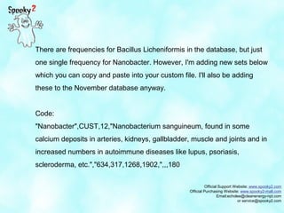 Official Support Website: www.spooky2.com
Official Purchasing Website: www.spooky2-mall.com
Email:echolee@cleanenergy-npt.com
or service@spooky2.com
There are frequencies for Bacillus Licheniformis in the database, but just
one single frequency for Nanobacter. However, I'm adding new sets below
which you can copy and paste into your custom file. I'll also be adding
these to the November database anyway.
Code:
"Nanobacter",CUST,12,"Nanobacterium sanguineum, found in some
calcium deposits in arteries, kidneys, gallbladder, muscle and joints and in
increased numbers in autoimmune diseases like lupus, psoriasis,
scleroderma, etc.","634,317,1268,1902,",,,180
 