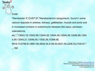 Official Support Website: www.spooky2.com
Official Purchasing Website: www.spooky2-mall.com
Email:echolee@cleanenergy-npt.com
or service@spooky2.com
Code:
"Nanobacter 3",CUST,57,"Nanobacterium sanguineum, found in some
calcium deposits in arteries, kidneys, gallbladder, muscle and joints and
in increased numbers in autoimmune diseases like lupus, psoriasis,
scleroderma,
etc.","13543.18,13543.89,13544.26,13544.49,13546.48,13546.88,1354
4.59,13545.21,13546.95,11930.39,10396.66,
9916.73,8798.81,8661.95,4628.34,4128.50,2931.45,2208.53,2100.67,"
,,,180
 