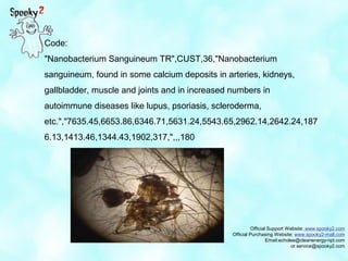 Official Support Website: www.spooky2.com
Official Purchasing Website: www.spooky2-mall.com
Email:echolee@cleanenergy-npt.com
or service@spooky2.com
Code:
"Nanobacterium Sanguineum TR",CUST,36,"Nanobacterium
sanguineum, found in some calcium deposits in arteries, kidneys,
gallbladder, muscle and joints and in increased numbers in
autoimmune diseases like lupus, psoriasis, scleroderma,
etc.","7635.45,6653.86,6346.71,5631.24,5543.65,2962.14,2642.24,187
6.13,1413.46,1344.43,1902,317,",,,180
 