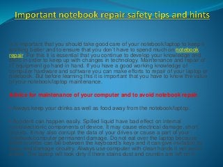 It is important that you should take good care of your notebook/laptop to keep it
working better and to ensure that you don’t have to spend much on notebook
repair. For this it is essential that you continue to develop your knowledge and
skills in order to keep up with changes in technology. Maintenance and repair of
IT equipment go hand in hand. If you have a good working knowledge of
computer hardware and software you can make efforts to repair of your laptop or
notebook. But before learning this it is important that you have to know the value
of your notebook/laptop maintenance.
Advice for maintenance of your computer and to avoid notebook repair.
• Always keep your drinks as well as food away from the notebook/laptop.
• Accident can happen easily. Spilled liquid have bad effect on internal
microelectronic components of device. It may cause electrical damage, short
circuits. It may also corrupt the data of your drives or cause a part of your
notebook/computer permanent damage. Do not eat over the laptop because
small crumbs can fall between the keyboard’s keys and it can give invitation to
bugs and damage circuitry. Always use computer with clean hands it will avoid
stains. The laptop will look dirty if there stains dust and crumbs are left on it.
 