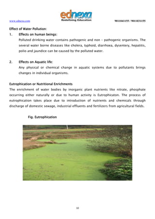 www.ednexa.com

9011041155 / 9011031155

Effect of Water Pollution:
1.

Effects on human beings:
Polluted drinking water contains pathogenic and non – pathogenic organisms. The
several water borne diseases like cholera, typhoid, diarrhoea, dysentery, hepatitis,
polio and jaundice can be caused by the polluted water.

2.

Effects on Aquatic life:
Any physical or chemical change in aquatic systems due to pollutants brings
changes in individual organisms.

Eutrophication or Nutritional Enrichments
The enrichment of water bodies by inorganic plant nutrients like nitrate, phosphate
occurring either naturally or due to human activity is Eutrophicaton. The process of
eutrophication takes place due to introduction of nutrients and chemicals through
discharge of domestic sewage, industrial effluents and fertilizers from agricultural fields.
Fig. Eutrophication

10

 