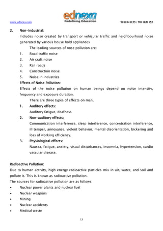 www.ednexa.com

2.

9011041155 / 9011031155

Non-industrial:
Includes noise created by transport or vehicular traffic and neighbourhood noise
generated by various house hold appliances
The leading sources of nose pollution are:
1.

Road traffic noise

2.

Air craft noise

3.

Rail roads

4.

Construction noise

5.

Noise in industries

Effects of Noise Pollution:
Effects of the noise pollution on human beings depend on noise intensity,
frequency and exposure duration.
There are three types of effects on man,
1.

Auditory effects:
Auditory fatigue, deafness

2.

Non-auditory effects:
Communication interference, sleep interference, concentration interference,
ill temper, annoyance, violent behavior, mental disorientation, bickering and
loss of working efficiency.

3.

Physiological effects:
Nausea, fatigue, anxiety, visual disturbances, insomnia, hypertension, cardio
vascular disease.

Radioactive Pollution:
Due to human activity, high energy radioactive particles mix in air, water, and soil and
pollute it. This is known as radioactive pollution.
The sources for radioactive pollution are as follows:
∙

Nuclear power plants and nuclear fuel

∙

Nuclear weapons

∙

Mining

∙

Nuclear accidents

∙

Medical waste
13

 