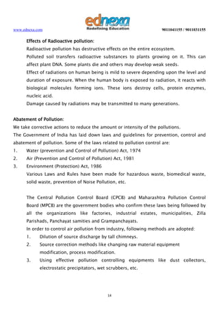 www.ednexa.com

9011041155 / 9011031155

Effects of Radioactive pollution:
Radioactive pollution has destructive effects on the entire ecosystem.
Polluted soil transfers radioactive substances to plants growing on it. This can
affect plant DNA. Some plants die and others may develop weak seeds.
Effect of radiations on human being is mild to severe depending upon the level and
duration of exposure. When the human body is exposed to radiation, it reacts with
biological molecules forming ions. These ions destroy cells, protein enzymes,
nucleic acid.
Damage caused by radiations may be transmitted to many generations.
Abatement of Pollution:
We take corrective actions to reduce the amount or intensity of the pollutions.
The Government of India has laid down laws and guidelines for prevention, control and
abatement of pollution. Some of the laws related to pollution control are:
1.

Water (prevention and Control of Pollution) Act, 1974

2.

Air (Prevention and Control of Pollution) Act, 1981

3.

Environment (Protection) Act, 1986
Various Laws and Rules have been made for hazardous waste, biomedical waste,
solid waste, prevention of Noise Pollution, etc.
The Central Pollution Control Board (CPCB) and Maharashtra Pollution Control
Board (MPCB) are the government bodies who confirm these laws being followed by
all the organizations like factories, industrial estates, municipalities, Zilla
Parishads, Panchayat samities and Grampanchayats.
In order to control air pollution from industry, following methods are adopted:
1.

Dilution of source discharge by tall chimneys.

2.

Source correction methods like changing raw material equipment
modification, process modification.

3.

Using effective pollution controlling equipments like dust collectors,
electrostatic precipitators, wet scrubbers, etc.

14

 