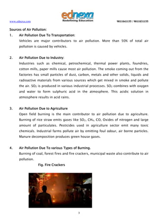 www.ednexa.com

9011041155 / 9011031155

Sources of Air Pollution:
1.

Air Pollution Due To Transportation:
Vehicles are major contributors to air pollution. More than 50% of total air
pollution is caused by vehicles.

2.

Air Pollution Due to Industry:
Industries such as chemical, petrochemical, thermal power plants, foundries,
cotton mills, paper mills cause most air pollution. The smoke coming out from the
factories has small particles of dust, carbon, metals and other solids, liquids and
radioactive materials from various sources which get mixed in smoke and pollute
the air. SO2 is produced in various industrial processes. SO2 combines with oxygen
and water to form sulphuric acid in the atmosphere. This acidic solution in
atmosphere results in acid rains.

3.

Air Pollution Due to Agriculture
Open field burning is the main contributor to air pollution due to agriculture.
Burning of rice straw emits gases like SO2, CH4, CO, Oxides of nitrogen and large
amount of particulates. Pesticides used in agriculture sector emit many toxic
chemicals. Industrial farms pollute air by emitting foul odour, air borne particles.
Manure decomposition produces green house gases.

4.

Air Pollution Due To various Types of Burning.
Burning of coal, forest fires and fire crackers, municipal waste also contribute to air
pollution.
Fig. Fire Crackers

3

 