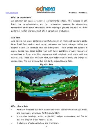 www.ednexa.com

9011041155 / 9011031155

Effect on Environment
Air pollution can cause a variety of environmental effects. The increase in CO2
levels due to deforestation and fuel combustion, increase the atmospheric
temperature of the earth. This results in the melting of glaciers and polar ice. If the
pattern of rainfall changes, it will affect agricultural production.
Acid Rain
Acid rain is rain water containing harmful amounts of nitric and sulphuric acids.
When fossil fuels such as coal, wood, petroleum are burnt, nitrogen oxides and
sulphur oxides are released into the atmosphere. These oxides are soluble in
water. During rain, these oxides react with large quantities of water vapours of
atmosphere to form acids like sulphurous acid, sulphuric acid, nitric acid and
nitrous acid. These acids mix with mist, rain water drops or snow and change its
composition. The rain or snow that falls to the ground is Acid Rain.
Fig. Acid Rain

Effect of Acid Rain
∙

Acid rain increases acidity in the soil and water bodies which damages trees,
and make water unsuitable for fish and wildlife.

∙

It corrodes buildings, status, sculptures, bridges, monuments, and fences,
etc. that are part of our national assets.

∙

It adversely affects agriculture and crop lands.
5

 