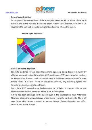 www.ednexa.com

9011041155 / 9011031155

Ozone layer depletion
Stratosphere, the second layer of the atmosphere reaches 48 km above of the earth
surface, and at the very top it contains ozone. Ozone layer absorbs the harmful UV
rays from the sun and protects both plant and animal life on the planet.
Ozone layer depletion

Causes of ozone depletion
Scientific evidence reveals that stratospheric ozone is being destroyed mainly by
chlorine atoms of chloroflurocarbon (CFC) molecules. CFC’s were used as coolants
in refrigerators, freezers and air conditioners in buildings and cars manufactured
before 1995. It is also found in industrial solvents, dry cleaning agents and
hospital sterilants, aerosols and foam.
Once these CFC molecules are broken apart by UV light, it releases chlorine and
bromine which further demolish ozone at an alarming rate.
A hole has been observed in the ozone layer in the stratosphere near Antarctica.
This hole allows the ultraviolet rays of the Sun to reach the earth directly. These UV
rays cause skin cancer, cataract in human beings. Ozone depletion can affect
animals and plants as well.

6

 