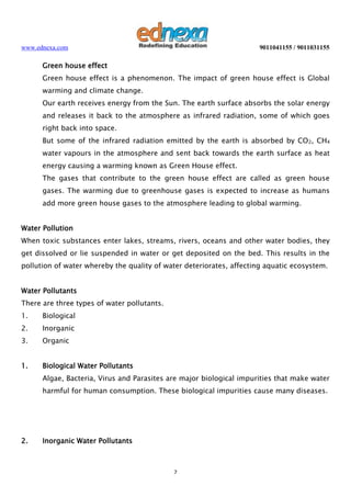 www.ednexa.com

9011041155 / 9011031155

Green house effect
Green house effect is a phenomenon. The impact of green house effect is Global
warming and climate change.
Our earth receives energy from the Sun. The earth surface absorbs the solar energy
and releases it back to the atmosphere as infrared radiation, some of which goes
right back into space.
But some of the infrared radiation emitted by the earth is absorbed by CO2, CH4
water vapours in the atmosphere and sent back towards the earth surface as heat
energy causing a warming known as Green House effect.
The gases that contribute to the green house effect are called as green house
gases. The warming due to greenhouse gases is expected to increase as humans
add more green house gases to the atmosphere leading to global warming.
Water Pollution
When toxic substances enter lakes, streams, rivers, oceans and other water bodies, they
get dissolved or lie suspended in water or get deposited on the bed. This results in the
pollution of water whereby the quality of water deteriorates, affecting aquatic ecosystem.
Water Pollutants
There are three types of water pollutants.
1.

Biological

2.

Inorganic

3.

Organic

1.

Biological Water Pollutants
Algae, Bacteria, Virus and Parasites are major biological impurities that make water
harmful for human consumption. These biological impurities cause many diseases.

2.

Inorganic Water Pollutants

7

 
