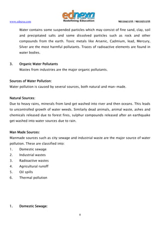 www.ednexa.com

9011041155 / 9011031155

Water contains some suspended particles which may consist of fine sand, clay, soil
and precipitated salts and some dissolved particles such as rock and other
compounds from the earth. Toxic metals like Arsenic, Cadmium, lead, Mercury,
Silver are the most harmful pollutants. Traces of radioactive elements are found in
water bodies.
3.

Organic Water Pollutants
Wastes from industries are the major organic pollutants.

Sources of Water Pollution:
Water pollution is caused by several sources, both natural and man-made.
Natural Sources:
Due to heavy rains, minerals from land get washed into river and then oceans. This leads
to uncontrolled growth of water weeds. Similarly dead animals, animal waste, ashes and
chemicals released due to forest fires, sulphur compounds released after an earthquake
get washed into water sources due to rain.
Man Made Sources:
Manmade sources such as city sewage and industrial waste are the major source of water
pollution. These are classified into:
1.

Domestic sewage

2.

Industrial wastes

3.

Radioactive wastes

4.

Agricultural runoff

5.

Oil spills

6.

Thermal pollution

1.

Domestic Sewage:
8

 