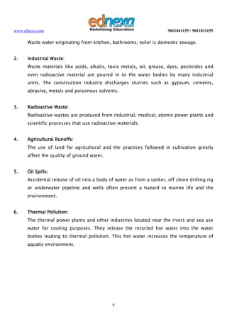 www.ednexa.com

9011041155 / 9011031155

Waste water originating from kitchen, bathrooms, toilet is domestic sewage.
2.

Industrial Waste:
Waste materials like acids, alkalis, toxic metals, oil, grease, dyes, pesticides and
even radioactive material are poured in to the water bodies by many industrial
units. The construction Industry discharges slurries such as gypsum, cements,
abrasive, metals and poisonous solvents.

3.

Radioactive Waste:
Radioactive wastes are produced from industrial, medical, atomic power plants and
scientific processes that use radioactive materials.

4.

Agricultural Runoffs:
The use of land for agricultural and the practices followed in cultivation greatly
affect the quality of ground water.

5.

Oil Spills:
Accidental release of oil into a body of water as from a tanker, off shore drilling rig
or underwater pipeline and wells often present a hazard to marine life and the
environment.

6.

Thermal Pollution:
The thermal power plants and other industries located near the rivers and sea use
water for cooling purposes. They release the recycled hot water into the water
bodies leading to thermal pollution. This hot water increases the temperature of
aquatic environment.

9

 