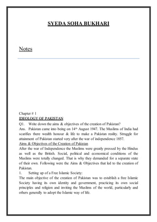 SYEDA SOHA BUKHARI
Notes
Chapter # 1
IDEOLOGY OF PAKISTAN
Q1. Write down the aims & objectives of the creation of Pakistan?
Ans. Pakistan came into being on 14th August 1947. The Muslims of India had
scarifies there wealth honour & life to make a Pakistan reality. Struggle for
attainment of Pakistan started very after the war of independence 1857.
Aims & Objectives of the Creation of Pakistan
After the war of Independence the Muslims were greatly pressed by the Hindus
as well as the British. Social, political and economical conditions of the
Muslims were totally changed. That is why they demanded for a separate state
of their own. Following were the Aims & Objectives that led to the creation of
Pakistan.
1. Setting up of a Free Islamic Society:
The main objective of the creation of Pakistan was to establish a free Islamic
Society having its own identity and government, practicing its own social
principles and religion and inviting the Muslims of the world, particularly and
others generally to adopt the Islamic way of life.
 