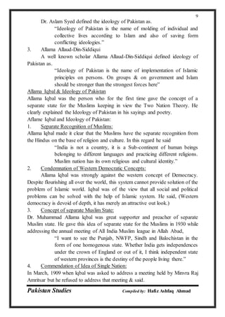 Pakistan Studies Compiled by: Hafiz Ashfaq Ahmad
9
Dr. Aslam Syed defined the ideology of Pakistan as.
“Ideology of Pakistan is the name of molding of individual and
collective lives according to Islam and also of saving form
conflicting ideologies.”
3. Allama Allaud-Din-Siddiqui
A well known scholar Allama Allaud-Din-Siddiqui defined ideology of
Pakistan as.
“Ideology of Pakistan is the name of implementation of Islamic
principles on persons. On groups & on government and Islam
should be stronger than the strongest forces here”
Allama Iqbal & Ideology of Pakistan
Allama Iqbal was the person who for the first time gave the concept of a
separate state for the Muslims keeping in view the Two Nation Theory. He
clearly explained the Ideology of Pakistan in his sayings and poetry.
Aflame Iqbal and Ideology of Pakistan:
1. Separate Recognition of Muslims:
Allama lqbal made it clear that the Muslims have the separate recognition from
the Hindus on the base of religion and culture. In this regard he said
“India is not a country, it is a Sub-continent of human beings
belonging to different languages and practicing different religions.
Muslim nation has its own religious and cultural identity.”
2. Condemnation of Western Democratic Concepts:
Allama lqbal was strongly against the western concept of Democracy.
Despite flourishing all over the world, this system cannot provide solution of the
problem of Islamic world. Iqbal was of the view that all social and political
problems can be solved with the help of Islamic system. He said, (Western
democracy is devoid of depth, it has merely an attractive out look.)
3. Concept of separate Muslim State:
Dr. Muhammad Allama lqbal was great supporter and preacher of separate
Muslim state. He gave this idea of separate state for the Muslims in 1930 while
addressing the annual meeting of All India Muslim league in Allah Abad,
“I want to see the Punjab, NWFP, Sindh and Balochistan in the
form of one homogenous state. Whether India gets independences
under the crown of England or out of it, I think independent state
of western provinces is the destiny of the people living there.”
4. Commendation of Idea of Single Nation:
In March, 1909 when lqbal was asked to address a meeting held by Minvra Raj
Amritsar but he refused to address that meeting & said.
 