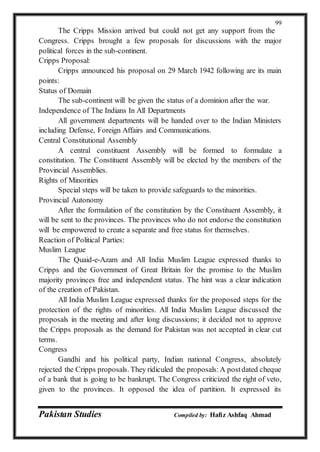 Pakistan Studies Compiled by: Hafiz Ashfaq Ahmad
99
The Cripps Mission arrived but could not get any support from the
Congress. Cripps brought a few proposals for discussions with the major
political forces in the sub-continent.
Cripps Proposal:
Cripps announced his proposal on 29 March 1942 following are its main
points:
Status of Domain
The sub-continent will be given the status of a dominion after the war.
Independence of The Indians In All Departments
All government departments will be handed over to the Indian Ministers
including Defense, Foreign Affairs and Communications.
Central Constitutional Assembly
A central constituent Assembly will be formed to formulate a
constitution. The Constituent Assembly will be elected by the members of the
Provincial Assemblies.
Rights of Minorities
Special steps will be taken to provide safeguards to the minorities.
Provincial Autonomy
After the formulation of the constitution by the Constituent Assembly, it
will be sent to the provinces. The provinces who do not endorse the constitution
will be empowered to create a separate and free status for themselves.
Reaction of Political Parties:
Muslim League
The Quaid-e-Azam and All India Muslim League expressed thanks to
Cripps and the Government of Great Britain for the promise to the Muslim
majority provinces free and independent status. The hint was a clear indication
of the creation of Pakistan.
All India Muslim League expressed thanks for the proposed steps for the
protection of the rights of minorities. All India Muslim League discussed the
proposals in the meeting and after long discussions; it decided not to approve
the Cripps proposals as the demand for Pakistan was not accepted in clear cut
terms.
Congress
Gandhi and his political party, Indian national Congress, absolutely
rejected the Cripps proposals. They ridiculed the proposals:A postdated cheque
of a bank that is going to be bankrupt. The Congress criticized the right of veto,
given to the provinces. It opposed the idea of partition. It expressed its
 
