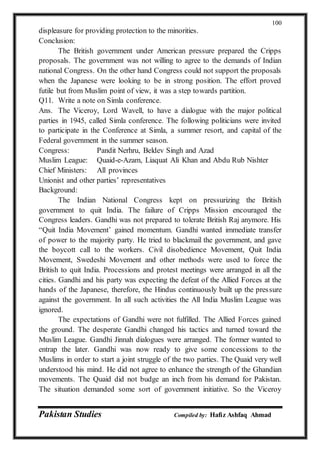 Pakistan Studies Compiled by: Hafiz Ashfaq Ahmad
100
displeasure for providing protection to the minorities.
Conclusion:
The British government under American pressure prepared the Cripps
proposals. The government was not willing to agree to the demands of Indian
national Congress. On the other hand Congress could not support the proposals
when the Japanese were looking to be in strong position. The effort proved
futile but from Muslim point of view, it was a step towards partition.
Q11. Write a note on Simla conference.
Ans. The Viceroy, Lord Wavell, to have a dialogue with the major political
parties in 1945, called Simla conference. The following politicians were invited
to participate in the Conference at Simla, a summer resort, and capital of the
Federal government in the summer season.
Congress: Pandit Nerhru, Beldev Singh and Azad
Muslim League: Quaid-e-Azam, Liaquat Ali Khan and Abdu Rub Nishter
Chief Ministers: All provinces
Unionist and other parties’ representatives
Background:
The Indian National Congress kept on pressurizing the British
government to quit India. The failure of Cripps Mission encouraged the
Congress leaders. Gandhi was not prepared to tolerate British Raj anymore. His
“Quit India Movement’ gained momentum. Gandhi wanted immediate transfer
of power to the majority party. He tried to blackmail the government, and gave
the boycott call to the workers. Civil disobedience Movement, Quit India
Movement, Swedeshi Movement and other methods were used to force the
British to quit India. Processions and protest meetings were arranged in all the
cities. Gandhi and his party was expecting the defeat of the Allied Forces at the
hands of the Japanese, therefore, the Hindus continuously built up the pressure
against the government. In all such activities the All India Muslim League was
ignored.
The expectations of Gandhi were not fulfilled. The Allied Forces gained
the ground. The desperate Gandhi changed his tactics and turned toward the
Muslim League. Gandhi Jinnah dialogues were arranged. The former wanted to
entrap the later. Gandhi was now ready to give some concessions to the
Muslims in order to start a joint struggle of the two parties. The Quaid very well
understood his mind. He did not agree to enhance the strength of the Ghandian
movements. The Quaid did not budge an inch from his demand for Pakistan.
The situation demanded some sort of government initiative. So the Viceroy
 