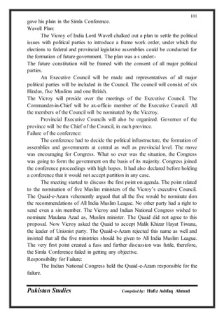 Pakistan Studies Compiled by: Hafiz Ashfaq Ahmad
101
gave his plain in the Simla Conference.
Wavell Plan:
The Vicroy of India Lord Wavell chalked out a plan to settle the political
issues with political parties to introduce a frame work order, under which the
elections to federal and provincial legislative assemblies could be conducted for
the formation of future government. The plan was a s under:-
The future constitution will be framed with the consent of all major political
parties.
An Executive Council will be made and representatives of all major
political parties will be included in the Council. The council will consist of six
Hindus, five Muslims and one British.
The Vicroy will preside over the meetings of the Executive Council. The
Commander-in-Chief will be ax-officio member of the Executive Council. All
the members of the Council will be nominated by the Viceroy.
Provincial Executive Councils will also be organized. Governor of the
province will be the Chief of the Council, in each province.
Failure of the conference:
The conference had to decide the political infrastructure, the formation of
assemblies and governments at central as well as provincial level. The move
was encouraging for Congress. What so ever was the situation, the Congress
was going to form the government on the basis of its majority. Congress joined
the conference proceedings with high hopes. It had also declared before holding
a conference that it would not accept partition in any case.
The meeting started to discuss the first point on agenda. The point related
to the nomination of five Muslim ministers of the Vicroy’s executive Council.
The Quaid-e-Azam vehemently argued that all the five would be nominate don
the recommendations of All India Muslim League. No other party had a right to
send even a sin member. The Vicroy and Indian National Congress wished to
nominate Maulana Azad as, Muslim minister. The Quaid did not agree to this
proposal. Now Vicroy asked the Quaid to accept Malik Khizar Hayat Tiwana,
the leader of Unionist party. The Quaid-e-Azam rejected this name as well and
insisted that all the five ministries should be given to All India Muslim League.
The very first point created a fuss and further discussion was futile, therefore,
the Simla Conference failed in getting any objective.
Responsibility for Failure:
The Indian National Congress held the Quaid-e-Azam responsible for the
failure.
 
