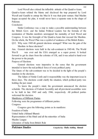 Pakistan Studies Compiled by: Hafiz Ashfaq Ahmad
102
Lord Wavell also critized the inflexible attitude of the Quaid-e-Azam.
Quaid-e-Azam refuted the blame and disclosed the trap prepared by Lord
Wavell and Gandhi to entrap the Mus1ir It was their joint venture. Had Muslim
league accepted the plan, it would never have a separate state in the shape of
Pakistan.
Conclusion
Simla Conference was a step to make a possible understanding between
the British Govt. and the Indian Political Leaders but the formula of the
nomination of Muslim members unwrapped the mentality of lord Wavel and
Congress. It was the foresight of the Quaid-e-Azam that rescued the Muslims.
On the whole, the Wavel Plan was a symbol of weakness of the British Rulers.
Q12. Why were 1945-46 general elections arranged? What was the gain of the
Muslims in these elections?
Ans. General elections were held in the sub-continent in 1945-46. The World
War II was over and the USA emerged as a super power. It looked
forward to get its share from the colonies of UK, and it was asked to hand over
the power to the people.
Purpose of Elections
General elections were imperative in the sense that the government
intended to know the real political force of every political party.
The future of the sub-continent was to be decided in the light of the people’s
mandate in the elections.
The failure of Simla Confe and it responsibility was the important issue in
those days. The elections could clarify the situation, which political party was
holding the just stand.
To know the people’s mind, the government announced the election
schedule. The elections of Federal Assembly and all provincial assemblies were
to be held in late 1945 and early 1946, respectively. All political parties
welcomed the decision.
Manifestos of Different Parties
Following were the programmes of different parties:
Congress:
Congress gave the following points as its manifesto:
Freedom of India
United India (Akhand Bharat)
Representation of the Hindi and all the minorities of India
Muslim League:
Liberation of India from British Rule
 
