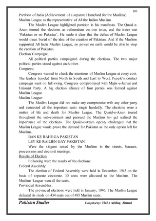 Pakistan Studies Compiled by: Hafiz Ashfaq Ahmad
103
Partition of India (Achievement of a separate Homeland for the Muslims)
Muslim League as the representative of All the Indian Muslims
The Muslim League highlighted partition in his manifesto. The Quaid-e-
Azam termed the elections as referendum on one issue, and the issue was
‘Pakistan or no Pakistan’. He made it clear that the defeat of Muslim League
would mean burial of the idea of the creation of Pakistan. And if the Muslims
supported All India Muslim League, no power on earth would be able to stop
the creation of Pakistan.
Election Campaign:
All political parties campaigned during the elections. The two major
political parties stood against each other.
Congress:
Congress wanted to check the intentions of Muslim League at every cost.
The leaders traveled from North to South and East to West. People’s contact
campaign went on full swing. Congress compromised with Majlis-e-Jamiat and
Unionist Party. A big election alliance of four parties was formed against
Muslim League.
Muslim League:
The Muslim League did not make any compromise with any other party
and contested all the important seats single handedly. The elections were a
matter of life and death for Muslim League. The Quaid-e-Azam toured
throughout the sub-continent and pursued the Muslims to• get realized the
importance of the elections. The Quaid-e-Azam openly challenged that the
Muslim League would prove the demand for Pakistan as the only option left for
Muslims.
BAN KE RAHE GA PAKISTAN
LEY KE RAILIEN GAY PAKISTAN
Were the slogans raised by the Muslims in the streets, bazaars,
processions and electoral meetings.
Results of Election
Following were the results of the elections:
Federal Assembly:
The election of Federal Assembly were held in December, 1945 on the
basis of separate electorate. 30 seats were allocated to the Muslims. The
Muslims League won all the seats.
Provincial Assemblies:
The provincial elections were held in January, 1946. The Muslim League
defeated its rivals on 434 seats out of 495 Muslim seats.
 