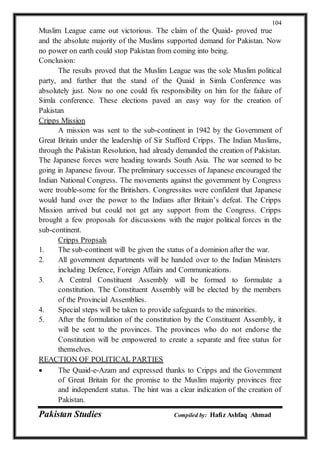 Pakistan Studies Compiled by: Hafiz Ashfaq Ahmad
104
Muslim League came out victorious. The claim of the Quaid- proved true
and the absolute majority of the Muslims supported demand for Pakistan. Now
no power on earth could stop Pakistan from coming into being.
Conclusion:
The results proved that the Muslim League was the sole Muslim political
party, and further that the stand of the Quaid in Simla Conference was
absolutely just. Now no one could fix responsibility on him for the failure of
Simla conference. These elections paved an easy way for the creation of
Pakistan
Cripps Mission
A mission was sent to the sub-continent in 1942 by the Government of
Great Britain under the leadership of Sir Stafford Cripps. The Indian Muslims,
through the Pakistan Resolution, had already demanded the creation of Pakistan.
The Japanese forces were heading towards South Asia. The war seemed to be
going in Japanese favour. The preliminary successes of Japanese encouraged the
Indian National Congress. The movements against the government by Congress
were trouble-some for the Britishers. Congressites were confident that Japanese
would hand over the power to the Indians after Britain’s defeat. The Cripps
Mission arrived but could not get any support from the Congress. Cripps
brought a few proposals for discussions with the major political forces in the
sub-continent.
Cripps Propsals
1. The sub-continent will be given the status of a dominion after the war.
2. All government departments will be handed over to the Indian Ministers
including Defence, Foreign Affairs and Communications.
3. A Central Constituent Assembly will be formed to formulate a
constitution. The Constituent Assembly will be elected by the members
of the Provincial Assemblies.
4. Special steps will be taken to provide safeguards to the minorities.
5. After the formulation of the constitution by the Constituent Assembly, it
will be sent to the provinces. The provinces who do not endorse the
Constitution will be empowered to create a separate and free status for
themselves.
REACTION OF POLITICAL PARTIES
 The Quaid-e-Azam and expressed thanks to Cripps and the Government
of Great Britain for the promise to the Muslim majority provinces free
and independent status. The hint was a clear indication of the creation of
Pakistan.
 