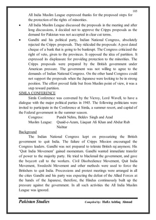 Pakistan Studies Compiled by: Hafiz Ashfaq Ahmad
105
All India Muslim League expressed thanks for the proposed steps for
the protection of the rights of minorities.
 All India Muslim League discussed the proposals in the meeting and after
long discussions, it decided not to approve the Cripps proposals as the
demand for Pakistan was not accepted in clear cut terms.
 Gandhi and his political party, Indian National Congress, absolutely
rejected the Cripps proposals. They ridiculed the proposals: A post dated
cheque of a bank that is going to be bankrupt. The Congress criticized the
right of veto, given to the provinces. It opposed the idea of partition. It
expressed its displeasure for providing protection to the minorities. The
Cripps proposals were prepared by the British government under
American pressure. The government was not willing to agree to the
demands of Indian National Congress. On the other hand Congress could
not support the proposals when the Japanese were looking to be in strong
position. The effort proved futile but from Muslim point of view, it was a
step toward partition.
SIMLA CONFERENCE
Simla Conference was convened by the Vicroy, Lord Wavell, to have a
dialogue with the major political parties in 1945. The following politicians were
invited to participate in the Conference at Simla, a summer resort, and capital of
the Federal government in the summer season.
Congress: Pundit Nehru, Beldev Singh and Azad
Muslim League: Quaid-e-Azam, Liaquat Ali Khan and Abdur Rub
Nishtar
Background
The Indian National Congress kept on pressurizing the British
government to quit India. The failure of Cripps Mission encouraged the
Congress leaders. Gandhi was not prepared to tolerate British raj anymore. His
‘Quit India Movement’ gained momentum. Gandhi wanted immediate transfer
of power to the majority party. He tried to blackmail the government, and gave
the boycott call to the workers. Civil Disobedience Movement, Quit India
Movement, Swedeshi Movement and other methods were used to force the
Britishers to quit India. Processions and protest meetings were arranged in all
the cities Gandhi and his party was expecting the defeat of the Allied Forces at
the hands of the Japanese, therefore, the Hindus continuously built up the
pressure against the government. In all such activities the All India Muslim
League was ignored.
 