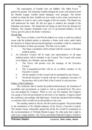 Pakistan Studies Compiled by: Hafiz Ashfaq Ahmad
106
The expectations of Gandhi were not fulfilled. The Allied Forces
gained the ground. The desperate Gandhi changed his tactics and turned toward
the Muslim League. Gandhi Jinnah dialogues were arranged. The former
wanted to entrap the later. Gandhi was now ready to give some concessions to
the Muslims in order to start a joint struggle of the two parties. The Quaid very
well understood his mind. He did not agree to enhance the strength of the
Ghandian movements. The Quaid did not budge an inch from his demand for
Pakistan. The situation demanded some sort of government initiative. So the
Vicroy gave his plan in the Simla Conference.
Wavell Plan
The Vicroy of India, Lord Wavell chalked out a plan to settle the political
issues with the political parties to introduce a frame work order, under which
the elections to federal and provincial legislative assemblies could be conducted
for the formation of future government. The Plan was as under:-
1. The future constitution will be framed with the consent of all major
political parties.
2. An Executive Council will be made and representatives of all major
political parties will be included in the Council. The Council will consist
of six Hindus, five Muslims and one British.
3. The Vicroy will preside over the meetings of the Executive
Council.
4. The Commander-in-Chief will be an ex-officio member of the
Executive Council.
5. All the members of the Council will be nominated by the Viceroy.
6. Provincial Executive Councils will also be organized. Governor of
the province will be the Chief of the Council, in each province.
Failure of the Conference
The conference had to decide the political infrastructure, the formation of
assemblies and governments at central as well as provincial level. The move
was encouraging for Congress. What so ever was the situation, the Congress
was going to form the government on the basis of its majority. Congress joined
the conference proceedings with high hopes. It had also declared before holding
a conference that it would not accept partition in any case.
The meeting started to discuss the first point on agenda. The point related
to the nomination of five Muslim ministers of the Vicroy’s Executive Council.
The Quaid-e-Azam vehemently argued that all the five would be nominated on
the recommendations of All India Muslim League. No other party had a right to
send even a single member. The Vicroy and Indian National Congress wished to
 