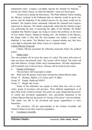 Pakistan Studies Compiled by: Hafiz Ashfaq Ahmad
108
independent states. Congress out-rightly rejected the demand for Pakistan
and the two Nation Theory on which the Muslims’ stand was based upon.
Tension arose during the discussions. The Prime Minister, before sending
the Mission, declared in the Parliament that no minority would be given veto
power; and the hindering of the political process by any party would not be
tolerated. The Quaid-e-Azam vehemently criticized the statement hut Congress
expressed its pleasure. The Quaid categorically stated that the Muslim League
was performing the duty of protecting the rights of the Muslims. He further
explained that Muslim League was trying to resolve the problems on the basis
of Two Nation Theory. During his meeting wit!-. the members of the Mission,
the Quaid made it clear that the sub-continent was neither a country nor
inhabited b one nation. The Muslims have a separate identity and, they have
every right to determine their future course as a separate nation.
Cabinet Mission Proposals
Cabinet Mission presented the following proposals before the political
parties:
i. Indian Union
The sub-continent vil1 be given the status of a union. The union will consist of
man provinces and princely states. The system will be federal. The centre will
deal with Defence, Foreign Affairs and Communications. All other departments
will be handed over to the provinces. All taxes will be levied by the centre.
ii. Groups of Provinces
The provinces will be grouped as under:
Q6. What were the groups of provinces formed the cabinet Mission plant.
Group ‘A’ Bombay, Madras, U.P. Urisas and C.P, Bihar
Group ‘B’ Punjab, Sindh and NWFP
Group ‘C’ Bengal and Assam
Nature of the federation was unique in which three tiers were to exist,
centre, group of provinces and province. Three different organizations at all
these three levels would be formed. One point was quite strange that the powers
of central and provincial organizations were specifically mentioned in the
Cabinet Mission Plan but the powers of ‘Group of Provinces” were not defined.
This matter was left to the provincial and group organizations to solve
themselves.
The provinces will get representation in the Federal Assembly and
Federal Cabinet as per their respective population.
iii. Constituent Assembly
 
