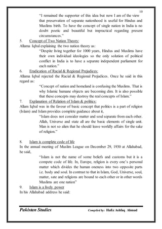 Pakistan Studies Compiled by: Hafiz Ashfaq Ahmad
10
“I remained the supporter of this idea but now I am of the view
that preservation of separate nationhood is useful for Hindus and
Muslims birth. To have the concept of single nation in India is no
doubt poetic and beautiful but impractical regarding present
circumstances.”
5. Concept of Two Nation Theory:
Allama Iqbal explaining the two nation theory as:
“Despite living together for 1000 years, Hindus and Muslims have
their own individual ideologies so the only solution of political
conflict in India is to have a separate independent parliament for
each nation.”
6. Eradication of Racial & Regional Prejudices:
Allama Iqbal rejected the Racial & Regional Prejudices. Once he said in this
regard as:
“Concept of nation and homeland is confusing the Muslims. That is
why Islamic humane objects are becoming dim. It is also possible
that these concepts may destroy the real concepts of Islam.”
7. Explanation of Relation of Islam & politics:
Allam Iqbal was in the favour of basic concept that politics is a part of religion
(Islam) and Islam provides complete guidance about it,
“Islam does not consider matter and soul separate from each other.
Allah, Universe and state all are the basic elements of single unit.
Man is not so alien that he should leave worldly affairs for the sake
of religion.”
8. Islam is complete code of life
In the annual meeting of Muslim League on December 29, 1930 at Allahabad,
he said,
“Islam is not the name of some beliefs and customs but it is a
compete code of life. In, Europe, religion is every one’s personal
matter which divides the human oneness into two opposite parts
i.e. body and soul. In contrast to that in Islam, God, Universe, soul,
matter, sate and religions are bound to each other or in other words
Muslims are one nation”
9. Islam is a lively power
In his Allahabad address he said:
 