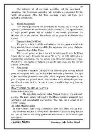 Pakistan Studies Compiled by: Hafiz Ashfaq Ahmad
109
The members of all provincial assemblies will the Constituent
Assembly. The Constituent Assembly will formulate a constitution for the
whole sub-continent. After that three provincial groups will frame their
respective constitutions.
iv. Interim Government
The Interim government will immediately he installed and it will run the
system of government till the formation of the constitution. The representatives
of major political parties will be included in the interim government. No
Britisher will be the minister. The cabinet will be powerful in administrative
matters.
v. Separation from the Group
If a province likes, it will be authorized to quit the group to which it is
being attached. Such a province would be free to join any other group of choice.
vi. Separation from Indian Union
One or two groups of provinces will be authorized to quit the Indian
Union after ten years. It means that group ‘B’ or ‘C’ or both will be able to
maintain their sovereignty. The two groups were of Muslim majority provinces.
Possibility of the creation of Pakistan was just N) years away, and this was the
demand of Pakistan.
vii. Veto Power
The option to reject the Cabinet Mission Plan was given to every political
party but that party would not be able to join the interim government. The right
to join the interim government was given only to the parties who supported the
plan. Congress was pleased to see, this condition as the Muslim League ‘was
not allowed to veto the Plan. In case it vetoes, it would be kept away from the
government.
REACTION OF POLITICAL PARTIES
Indian national congress
The immediate reaction of Indian National Congress was extremely
positive. The party leaders welcomed it. The Hindu journalists expressed their
satisfaction and congratulated one another. ‘The plan was a defeat of the
Muslim League.
All Indian Muslim League
The party workers were totally disappointed from the Cabinet Mission Plan.
They considered the plan a victory of he Opponents of Pakistan. They felt that
the ‘idea of Pakistan was totally ignored and the demand of the Muslim League
was rejected.
 