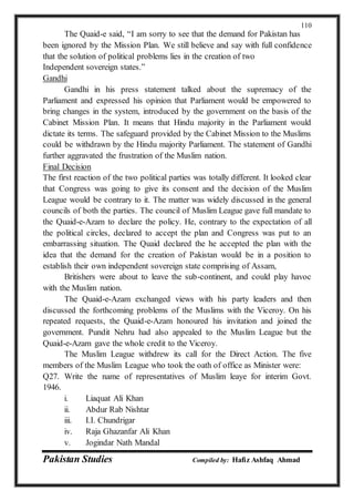 Pakistan Studies Compiled by: Hafiz Ashfaq Ahmad
110
The Quaid-e said, “I am sorry to see that the demand for Pakistan has
been ignored by the Mission Plan. We still believe and say with full confidence
that the solution of political problems lies in the creation of two
Independent sovereign states.”
Gandhi
Gandhi in his press statement talked about the supremacy of the
Parliament and expressed his opinion that Parliament would be empowered to
bring changes in the system, introduced by the government on the basis of the
Cabinet Mission Plan. It means that Hindu majority in the Parliament would
dictate its terms. The safeguard provided by the Cabinet Mission to the Muslims
could be withdrawn by the Hindu majority Parliament. The statement of Gandhi
further aggravated the frustration of the Muslim nation.
Final Decision
The first reaction of the two political parties was totally different. It looked clear
that Congress was going to give its consent and the decision of the Muslim
League would be contrary to it. The matter was widely discussed in the general
councils of both the parties. The council of Muslim League gave full mandate to
the Quaid-e-Azam to declare the policy. He, contrary to the expectation of all
the political circles, declared to accept the plan and Congress was put to an
embarrassing situation. The Quaid declared the he accepted the plan with the
idea that the demand for the creation of Pakistan would be in a position to
establish their own independent sovereign state comprising of Assam,
Britishers were about to leave the sub-continent, and could play havoc
with the Muslim nation.
The Quaid-e-Azam exchanged views with his party leaders and then
discussed the forthcoming problems of the Muslims with the Viceroy. On his
repeated requests, the Quaid-e-Azam honoured his invitation and joined the
government. Pundit Nehru had also appealed to the Muslim League but the
Quaid-e-Azam gave the whole credit to the Viceroy.
The Muslim League withdrew its call for the Direct Action. The five
members of the Muslim League who took the oath of office as Minister were:
Q27. Write the name of representatives of Muslim leaye for interim Govt.
1946.
i. Liaquat Ali Khan
ii. Abdur Rab Nishtar
iii. I.I. Chundrigar
iv. Raja Ghazanfar Ali Khan
v. Jogindar Nath Mandal
 
