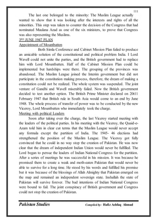 Pakistan Studies Compiled by: Hafiz Ashfaq Ahmad
111
The last one belonged to the minority: The Muslim League actually
wanted to show that it was looking after the interests and rights of all the
minorities. This step was taken to counter the decision of the Congress that had
nominated Maulana Azad as one of the six ministers, to prove that Congress
was also representing the Muslims.
3RD JUNE 1947 PLAN
Appointment of Mountbatten
Both Simla Conference and Cabinet Mission Plan failed to produce
an amicable solution of the constitutional and political problem India. I Lord
Wavell could not unite the parties, and the British government had to replace
him with Lord Mountbatten. Half of the Cabinet Mission Plan could be
implemented but hardships were there. The grouping of the provinces was
abandoned. The Muslim League joined the Interim government but did not
participate in the constitution making process, therefore, the dream of making a
constitution could not be realized. The whole system was suspended. The joint
venture of Gandhi and Wavell miserably failed. Now the British government
decided to test another option. The British Prime Minister declared on 20t11
February 1947 that British rule in South Asia would come to an end by June
1948. The whole process of transfer of power was to be conducted by the new
Viceroy, Lord Mountbatten who immediately took the charge.
Meeting with political Leaders
Soon after taking over the charge, the last Viceroy started meeting with
the leaders of the political parties. In his meeting with the Viceroy, the Quaid-e-
Azam told him in clear cut terms that the Muslim League would never accept
any formula except the partition of India. The 1945- 46 elections had
strengthened the position of the Muslim League. The Viceroy got fully
convinced that he could in no way stop the creation of Pakistan. He was now
clear that the dream of independent Indian Union would never be fulfilled. The
Lord began to persue the leaders of Indian National Congress for the partition.
After a series of meetings he was successful in his mission. It was because he
promised them to create a weak and moth-eaten Pakistan that would never be
able to survive for a long time. He stood by his words and fulfilled his promise
but it was because of the blessings of Allah Almighty that Pakistan emerged on
the map and remained an independent sovereign state. Inshallah the state of
Pakistan will survive forever. The bad intentions of Indian National Congress
were bound to fail. The joint conspiracy of British government and Congress
could not stop the creation of Pakistan.
 