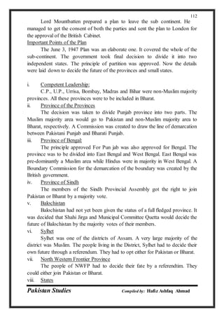 Pakistan Studies Compiled by: Hafiz Ashfaq Ahmad
112
Lord Mountbatten prepared a plan to leave the sub continent. He
managed to get the consent of both the parties and sent the plan to London for
the approval of the British Cabinet.
Important Points of the Plan
The June 3, 1947 Plan was an elaborate one. It covered the whole of the
sub-continent. The government took final decision to divide it into two
independent states. The principle of partition was approved. Now the details
were laid down to decide the future of the provinces and small states.
i. Competent Leadership:
C.P., U.P., Urrisa, Bombay, Madras and Bihar were non-Muslim majority
provinces. All these provinces were to be included in Bharat.
ii. Province of the Provinces
The decision was taken to divide Punjab province into two parts. The
Muslim majority area would go to Pakistan and non-Muslim majority area to
Bharat, respectively. A Commission was created to draw the line of demarcation
between Pakistani Punjab and Bharati Punjab.
iii. Province of Bengal:
The principle approved For Pun jab was also approved for Bengal. The
province was to be divided into East Bengal and West Bengal. East Bengal was
pre-dominantly a Muslim area while Hindus were in majority in West Bengal. A
Boundary Commission for the demarcation of the boundary was created by the
British government.
iv. Province of Sindh
The members of the Sindh Provincial Assembly got the right to join
Pakistan or Bharat by a majority vote.
v. Balochistan
Balochistan had not yet been given the status of a full fledged province. It
was decided that Shahi Jirga and Municipal Committee Quetta would decide the
future of Balochistan by the majority votes of their members.
vi. Sylhet
Sylhet was one of the districts of Assam. A very large majority of the
district was Muslim. The people living in the District, Sylhet had to decide their
own future through a referendum. They had to opt either for Pakistan or Bharat.
vii. North Western Frontier Province
The people of NWFP had to decide their fate by a referendtim. They
could either join Pakistan or Bharat.
viii. States
 