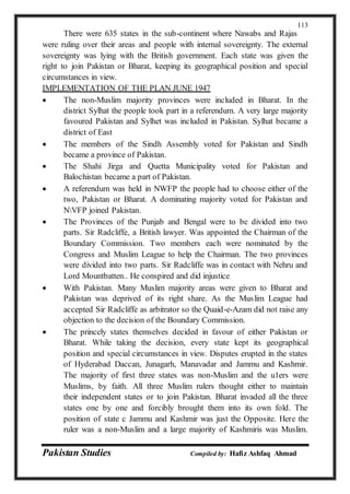 Pakistan Studies Compiled by: Hafiz Ashfaq Ahmad
113
There were 635 states in the sub-continent where Nawabs and Rajas
were ruling over their areas and people with internal sovereignty. The external
sovereignty was lying with the British government. Each state was given the
right to join Pakistan or Bharat, keeping its geographical position and special
circumstances in view.
IMPLEMENTATION OF THE PLAN JUNE 1947
 The non-Muslim majority provinces were included in Bharat. In the
district Sylhat the people took part in a referendum. A very large majority
favoured Pakistan and Sylhet was included in Pakistan. Sylhat became a
district of East
 The members of the Sindh Assembly voted for Pakistan and Sindh
became a province of Pakistan.
 The Shahi Jirga and Quetta Municipality voted for Pakistan and
Balochistan became a part of Pakistan.
 A referendum was held in NWFP the people had to choose either of the
two, Pakistan or Bharat. A dominating majority voted for Pakistan and
NVFP joined Pakistan.
 The Provinces of the Punjab and Bengal were to be divided into two
parts. Sir Radcliffe, a British lawyer. Was appointed the Chairman of the
Boundary Commission. Two members each were nominated by the
Congress and Muslim League to help the Chairman. The two provinces
were divided into two parts. Sir Radcliffe was in contact with Nehru and
Lord Mountbatten.. He conspired and did injustice
 With Pakistan. Many Muslim majority areas were given to Bharat and
Pakistan was deprived of its right share. As the Muslim League had
accepted Sir Radcliffe as arbitrator so the Quaid-e-Azam did not raise any
objection to the decision of the Boundary Commission.
 The princely states themselves decided in favour of either Pakistan or
Bharat. While taking the decision, every state kept its geographical
position and special circumstances in view. Disputes erupted in the states
of Hyderabad Daccan, Junagarh, Manavadar and Jammu and Kashmir.
The majority of first three states was non-Muslim and the u1ers were
Muslims, by faith. All three Muslim rulers thought either to maintain
their independent states or to join Pakistan. Bharat invaded all the three
states one by one and forcibly brought them into its own fold. The
position of state c Jammu and Kashmir was just the Opposite. Here the
ruler was a non-Muslim and a large majority of Kashmiris was Muslim.
 