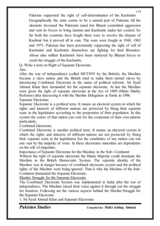 Pakistan Studies Compiled by: Hafiz Ashfaq Ahmad
114
Pakistan supported the right of self-determination of the Kashmiris
Geographically the state seems to be a natural part of Pakistan All the
elements favoured the Pakistani stand but Bharat committed aggression
and sent its forces to bring Jammu and Kashmiris under her control, So
far both the countries have fought three wars to resolve the dispute of
Kashmir but it proved all in vain. The wars were fought in 1948, 1965
and 1971. Pakistan has been persistently supporting the right of self of
Kashmiris and Kashmiris themselves are fighting for their liberation.
About nine million Kashmiris have been martyred by Bharati forces to
crush the struggle of the Kashmiris.
Q. Write a note on Right of Separate Electorate.
Ans:
After the war of independence (called MUTINY by the British), the Muslims
became a slave nation and the British tried to make them eternal slaves by
introducing Combined Electorate in the name of political reforms. Sir Syed
Ahmed Khan then demanded for the separate electorate. At last the Muslims
were given the right of separate electorate in the Act of 1909 (Minto Marley
Reforms) after discussing it with the Muslim Delegation at Simla in 1906.
Separate Electorate:
Separate Electorate is a political term. It means an electoral system in which the
rights and interests of different nations are protected by fixing their separate
seats in the legislatures according to the proportion of their population. In this
system the voters of that nation can vote for the contestant of their own nations
particularly.
Combined Electorate:
Combined Electorate is another political term. It means an electoral system in
which the rights and interests of different nations are not protected by fixing
their separate seats in the legislatures but the candidates of any nation can win
one seat by the majority of votes. In these electorates minorities are dependents
on the will of majorities.
Importance of Separate Electorate for the Muslims in the Sub- Continent:
Without the right of separate electorate the Hindu Majority could dominate the
Muslims in the British Democratic System. The separate identity of the
Muslims was in danger because of combined electorate system and the political
rights of the Muslims were being ignored. That is why the Muslims of the Sub-
Continent demanded the Separate Electorate.
Muslim Struggle for the Separate Electorate:
The Combined Electorate System was implemented in India after the war of
independence. The Muslims raised their voice against it through out the struggle
for freedom. Following are the various aspects behind the Muslim Struggle for
the Separate Electorate.
1. Sir Syed Ahmed Khan and Separate Electorate:
 