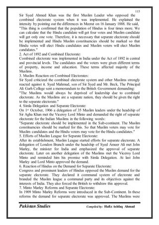Pakistan Studies Compiled by: Hafiz Ashfaq Ahmad
115
Sir Syed Ahmed Khan was the first Muslim Leader who opposed the
combined electorate system when it was implemented. He explained the
intensity by pointing out the differences in Meerut on 16 January 1888. He said,
"This thing is confirmed that the population of Hindus is four times more. We
can calculate that the Hindu candidate will get four votes and Muslim candidate
will get only one vote. Therefore, it is necessary that separate electorate should
be implemented and Hindu Muslim constituencies should be marked so that
Hindu votes will elect Hindu candidates and Muslim voters will elect Muslim
candidates."
2. Act of 1892 and Combined Electorate:
Combined electorate was implemented in India under the Act of 1892 in central
and provincial levels. The candidates and the voters were given different terms
of property, income and education. These terms affected majority of the
Muslims.
3. Muslim Reaction on Combined Electorates:
Sir Syed criticized the combined electorate system and other Muslims strongly
reacted against it. Syed Mahmud, son of Sir Syed and Mr. Beck, The Principal
Ali Garh College sent a memorandum to the British Government demanding:
"The Muslims would always be deprived of leadership due to combined
electorate. As the Muslims are a separate nation, they should be given the right
to the separate electorate."
4. Simla Delegation and Separate Electorate:
On 1st October, 1906 a delegation of 35 Muslim leaders under the headship of
Sir Agha Khan met the Viceroy Lord Minto and demanded the right of separate
electorate for the Indian Muslims in the following words:
"Separate electorate should be implemented in the Sub-continent. The Muslim
constituencies should be marked for this. So that Muslim voters may vote for
Muslim candidates and the Hindu voters may vote for the Hindu candidates."
5. Efforts of Muslim League for Separate Electorate:
After its establishment, Muslim League started efforts for separate electorate. A
delegation of London Branch under the headship of Syed Ameer Ali met John
Marley, the minister for India and emphasized the approval of separate
electorate. Later on another delegation of the Muslims met the Viceroy Lord
Minto and reminded him his promise with Simla Delegation. At last John
Marley and Lord Minto approved the demand.
6. Reaction of Hindus on the Demand for Separate Electorate:
Congress and prominent leaders of Hindus opposed the Muslim demand for the
separate electorate. They declared it communal system of electorate and
branded the Muslim league a communal party and its objectives against the
interests of India. They also forced the British to withdraw this approval.
7. Minto Marley Reforms and Separate Electorate:
In 1909 Minto Marley Reforms were introduced in the Sub-Continent. In these
reforms the demand for separate electorate was approved. The Muslims were
 