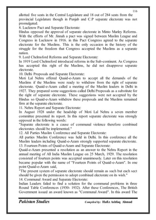 Pakistan Studies Compiled by: Hafiz Ashfaq Ahmad
116
allotted five seats in the Central Legislature and 18 out of 284 seats from the
provincial Legislature though in Punjab and C.P separate electorate was not
promulgated.
8. Lucknow Pact and Separate Electorate:
Hindus opposed the approval of separate electorate in Minto Marley Reforms.
With the efforts of Mr. Jinnah a pact was signed between Muslim League and
Congress in Lucknow in 1916. in this Pact Congress agreed to the separate
electorate for the Muslims. This is the only occasion in the history of the
struggle for the freedom that Congress accepted the Muslims as a separate
nation.
9. Lord Chelmsford Reforms and Separate Electorate:
In 1919 Lord Chelmsford introduced reforms in the Sub-continent. As Congress
has accepted this right of the Muslims, he did not disapprove separate
electorate.
10. Delhi Proposals and Separate Electorate:
Moti Lal Nehru offered Quaid-e-Azam to accept all the demands of the
Muslims if the Muslims were ready to withdraw from the right of separate
electorate. Quaid-e-Azam called a meeting of the Muslim leaders in Delhi in
1927. They prepared some suggestions called Delhi Proposals as a substitute for
the right of separate electorate. These suggestions were not accepted by the
Hindus so Quaid-e-Azam withdrew these proposals and the Muslims remained
firm at the separate electorate.
11. Nehru Report and Separate Electorate:
In August 1928 under the headship of Moti Lal Nehru a seven member
committee presented its report. In this report separate electorate was strongly
opposed in the following words:
"Separate electorate is a cause of communal violence therefore combined
electorates should be implemented."
12. All Parties Muslim Conference and Separate Electorate:
All parties Muslim Conference was held in Delhi. In this conference all the
Muslim leaders including Quaid-e-Azam strongly supported separate electorate.
13. Fourteen Points of Quaid-e-Azam and Separate Electorate:
Quaid-e-Azam presented a resolution as an answer to the Nehru Report in the
annual meeting of All India Muslim League on 25 March, 1929. The resolution
consisted of fourteen points was accepted unanimously. Later on this resolution
became popular with the name of "Fourteen Points of Quaid-e-Azam". In one
point Quaid-e-Azam said,
"The present system of separate electorate should remain as such but each sect
should be given the permission to adopt combined electorate on its wish."
14. Communal Award and Separate Electorate:
Indian Leaders failed to find a solution for the communal problems in three
Round Table Conferences (1930- 1932). After these Conferences, The British
Government issued an award known as "Communal Award". In this award The
 