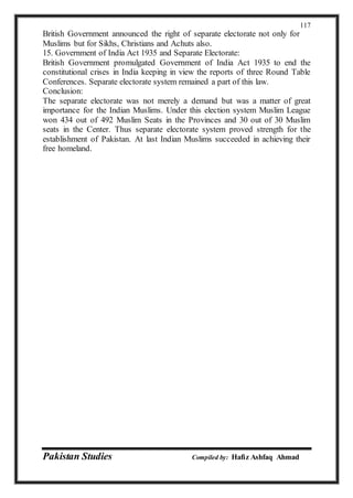 Pakistan Studies Compiled by: Hafiz Ashfaq Ahmad
117
British Government announced the right of separate electorate not only for
Muslims but for Sikhs, Christians and Achuts also.
15. Government of India Act 1935 and Separate Electorate:
British Government promulgated Government of India Act 1935 to end the
constitutional crises in India keeping in view the reports of three Round Table
Conferences. Separate electorate system remained a part of this law.
Conclusion:
The separate electorate was not merely a demand but was a matter of great
importance for the Indian Muslims. Under this election system Muslim League
won 434 out of 492 Muslim Seats in the Provinces and 30 out of 30 Muslim
seats in the Center. Thus separate electorate system proved strength for the
establishment of Pakistan. At last Indian Muslims succeeded in achieving their
free homeland.
 