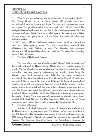 Pakistan Studies Compiled by: Hafiz Ashfaq Ahmad
118
CHAPTER # 4
EARLY PROBLEMS OF PAKISTAN
Q1. What do you know about the dispute of the state of Jammu & Kashmir?
Ans. During British rule in the Sub-continent 635 princely states were
internally ruled over by Nawabs and Rajas. The states did not possess external
sovereignty. Foreign affairs and defense were under direct British control. The
total population of such states was one fourth of the total population of the Sub-
continent, while one third of the total area belonged to the princely states. When
freedom struggle was going to succeed, the future of princely states also came
under discussion.
On 20 February 1947, the British government promised to lift its control from
India and Indian princely states. The states, immediately declared their
affiliations either with Pakistan or India. The following states remained
reluctant and did not join either of the two countries. The Indian forces forcibly
annexed them with India.
1. The State of Hyderabad Daccan:
The ruler of the state was a Muslim, called “Nizam” while the majority of
the people belonged to Hindu religion. Nizam was very popular among his
people. The social and economic conditions of the state were satisfactory. The
benevolent ruler was properly safeguarding his people. Nizam, being the
Muslim, never liked annexation with India but the Indian government
pressurized him. Lord Mountbatten, as First Governor General of India, also
pressurized him to annex his state with India, on the basis of geographical
situation. Nizam did not agree with them and resisted all the pressures. He had
another option in his mind and that was to have absolute sovereignty for his
state. The Indian government forced him to sign the document of annexation but
he refused. Nizam appealed to the United Nations for help and protested against
the conduct of India. The matter was under consideration when the Indian forces
invaded Hyderabad Daccan. On 17th September 1948, the army of Nizam
surrendered to the Indian forces. India got control of the state forcibly.
2. The State of Junagarh:
Just like Hyderabad Daccan, the Nawab of Junagarh was a Muslim and
the Hindus were in majority in the state. The distance of the state from Karachi
was 480 kilometer. The population was around 7 Lac and total area comprised
3337 square kilometers. Nawab announced the annexation of Junagarh with
Pakistan. The Governor General of India, Lord Mountbatten, favoured the
 