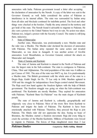 Pakistan Studies Compiled by: Hafiz Ashfaq Ahmad
119
annexation with India. Pakistan government issued a letter after accepting
the declaration of annexation by the Nawab. A copy of the letter was sent to the
Governor General, as well. India considered the action of Pakistan as
interference in its internal affairs. The state was surrounded by Indian army
from all sides and blockade continued for indefinite period. The food and other
things were checked at the borders. Finally the army entered in the territory and
got hold of the state. The Nawab found it advisable to migerate to Pakistan. He
also sent a protest to the United Nations but it was in vain. No action was taken.
Pakistan too, lodged a protest with the Security Council. The matter is still lying
there, indecisive.
3. State of Manavadar:
Another state, Manavadar, was predominantly a non- Muslim state and
the ruler was a Muslim. The Muslim ruler declared his decision of annexation
with Pakistan. The Indian army repeated the same action and invaded
Manavader, as was done in Junagarh. It was another action of forcible
annexation. Lord Mountbatten, as Governor General, ordered the attack on
Manavadar and Junagarh.
4. State of Jummu and Kashmir:
The state of Jammu and Kashmir is situated in the North of Pakistan and
was the largest state in the Sub-continent. The state is contiguous to Pakistan,
China, Tibet and Afghanistan. The total population of the state was 4 million as
per Census of 1941. The area of the state was 84471 sq. km. It is predominantly
a Muslim state. The British government sold the whole area of the state to a
Dogra Raja, Gulab Singh. for Rs. 75 Lac only in 1846. Muslims agitated in
1930 and the struggle for independence from Dogra control started Movement.
The Raja used iron hand against the freedom fighters with the help of British
government. The freedom struggle was going on when the Sub-continent was
partitioned. The Kashmiris are mostly Muslims. They aspired for annexation
with Pakistan; “Kashmir Bane Ga Pakistan” was the main slogan of Kashmiri
people.
The state of Jammu and Kashmir is, culturally, geographically and
religiously very close to Pakistan. Most of the rivers flow from Kashmir to
Pakistan and irrigate the lands of Pakistan. The Kashmir is have been
emotionally attached with Pakistan. Therefore, they pressed the Raja to join
Pakistan. The Hindu ruler did not appreciate the idea. Seeing no hope of
liberation, the Muslims started a freedom movement. Raja did every thing to
crush the activities of the Muslim Kashmiris. Millions of Kashmiris were forced
to migrate to Pakistan. The forces of Raja slaughtered more than 2 Lac
 
