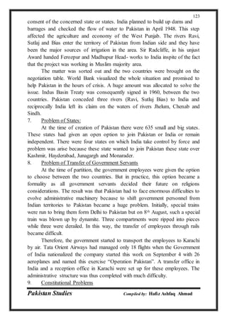 Pakistan Studies Compiled by: Hafiz Ashfaq Ahmad
123
consent of the concerned state or states. India planned to build up dams and
barrages and checked the flow of water to Pakistan in April 1948. This step
affected the agriculture and economy of the West Punjab. The rivers Ravi,
Sutlaj and Bias enter the territory of Pakistan from Indian side and they have
been the major sources of irrigation in the area. Sir Radcliffe, in his unjust
Award handed Ferozpur and Madhupur Head- works to India inspite of the fact
that the project was working in Muslim majority area.
The matter was sorted out and the two countries were brought on the
negotiation table. World Bank visualized the whole situation and promised to
help Pakistan in the hours of crisis. A huge amount was allocated to solve the
issue. Indus Basin Treaty was consequently signed in 1960, between the two
countries. Pakistan conceded three rivers (Ravi, Sutluj Bias) to India and
reciprocally India left its claim on the waters of rivers Jhelum, Chenab and
Sindh.
7. Problem of States:
At the time of creation of Pakistan there were 635 small and big states.
These states had given an open option to join Pakistan or India or remain
independent. There were four states on which India take control by force and
problem was arise because these state wanted to join Pakistan these state over
Kashmir, Hayderabad, Junagargh and Monarader.
8. Problem of Transfer of Government Servants
At the time of partition, the government employees were given the option
to choose between the two countries. But in practice, this option became a
formality as all government servants decided their future on religions
considerations. The result was that Pakistan had to face enormous difficulties to
evolve administrative machinery because to shift government personnel from
Indian territories to Pakistan became a huge problem. Initially, special trains
were run to bring them form Delhi to Pakistan but on 8th August, such a special
train was blown up by dynamite. Three compartments were ripped into pieces
while three were derailed. In this way, the transfer of employees through rails
became difficult.
Therefore, the government started to transport the employees to Karachi
by air. Tata Orient Airways had managed only 18 flights when the Government
of India nationalized the company started this work on September 4 with 26
aeroplanes and named this exercise “Operation Pakistan”. A transfer office in
India and a reception office in Karachi were set up for these employees. The
administrative structure was thus completed with much difficulty.
9. Constitutional Problems
 