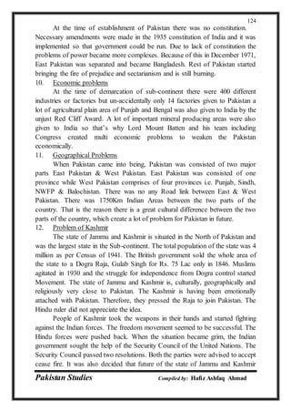 Pakistan Studies Compiled by: Hafiz Ashfaq Ahmad
124
At the time of establishment of Pakistan there was no constitution.
Necessary amendments were made in the 1935 constitution of India and it was
implemented so that government could be run. Due to lack of constitution the
problems of power became more complexes. Because of this in December 1971,
East Pakistan was separated and became Bangladesh. Rest of Pakistan started
bringing the fire of prejudice and sectarianism and is still burning.
10. Economic problems
At the time of demarcation of sub-continent there were 400 different
industries or factories but un-accidentally only 14 factories given to Pakistan a
lot of agricultural plain area of Punjab and Bengal was also given to India by the
unjust Red Cliff Award. A lot of important mineral producing areas were also
given to India so that’s why Lord Mount Batten and his team including
Congress created multi economic problems to weaken the Pakistan
economically.
11. Geographical Problems
When Pakistan came into being, Pakistan was consisted of two major
parts East Pakistan & West Pakistan. East Pakistan was consisted of one
province while West Pakistan comprises of four provinces i.e. Punjab, Sindh,
NWFP & Balochistan. There was no any Road link between East & West
Pakistan. There was 1750Km Indian Areas between the two parts of the
country. That is the reason there is a great cultural difference between the two
parts of the country, which create a lot of problem for Pakistan in future.
12. Problem of Kashmir
The state of Jammu and Kashmir is situated in the North of Pakistan and
was the largest state in the Sub-continent. The total population of the state was 4
million as per Census of 1941. The British government sold the whole area of
the state to a Dogra Raja, Gulab Singh for Rs. 75 Lac only in 1846. Muslims
agitated in 1930 and the struggle for independence from Dogra control started
Movement. The state of Jammu and Kashmir is, culturally, geographically and
religiously very close to Pakistan. The Kashmir is having been emotionally
attached with Pakistan. Therefore, they pressed the Raja to join Pakistan. The
Hindu ruler did not appreciate the idea.
People of Kashmir took the weapons in their hands and started fighting
against the Indian forces. The freedom movement seemed to be successful. The
Hindu forces were pushed back. When the situation became grim, the Indian
government sought the help of the Security Council of the United Nations. The
Security Council passed two resolutions. Both the parties were advised to accept
cease fire. It was also decided that future of the state of Jammu and Kashmir
 