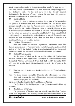Pakistan Studies Compiled by: Hafiz Ashfaq Ahmad
125
would be decided according to the aspirations of the people. To ascertain the
will of the people, a plebiscite was to be held. The armed struggle stopped and
the Kashmiri’s waited for the next move from the Security Council.
Unfortunately the interests of major powers did not allow the plebiscite.
Kashmiri’s were deprived of their basic right.
13. Enmity of India
First of all congress leaders were against the creation of Pakistan before
the partition of sub-continent. But on the assurance of Lord Mount Batten
congress agreed on the plan that Pakistan cannot survive more than 10 years.
That is why after the creation of Pakistan congress leader like Shankar Acharia
& Pandith Nehro comment on the creation of Pakistan. “Neither the Congress
nor the nation has given up its claim of a united India”. So they created 100 of
problems and they started enmity against Pakistan as a result first war between
Pakistan and India was fought in 1948. Other two main wars in 1965 and 1971
also fought between two countries later on.
14. Problem of Pukhtunistan
After the creation of Pakistan, Afghanistan Government claims that
Pushto speaking areas of Pakistan were the part of Afghanistan earlier. A lot of
leaders of NWFP like Sarhadi Gandhi Khan Abdul Ghaffar Khan also started
enmity of Pakistan and they create a problem of Pukhtunistan for Pakistan.
15. Death of Quaid-e-Azam:
By the grace of God and by the untiring efforts of Quaid-e-Azam
Pakistan created on 14th August 1947. Great Quaid-e-Azam became Governor
General of Pakistan. Unfortunately Quaid had died on 11th September 1948,
after only 13 months. Death of Quaid-e-Azam created a lot of problem for
Pakistan.
Q3. Write down the Services of Quaid-e-Azam for the Consolidation of
Pakistan.
Ans. The Quaid-e-Azam survived for 13 months after independence but in this
short spell, he showed great confidence upon his people and put them on
the track to progress and prosperity.
Services of Quaid-e-Azam for the Consolidation of Pakistan
The Services of the Quaid-e-Azam for the Consolidation of Pakistan are
as under:
1. Rehabilitation of Refugees:
The government of Pakistan under the trusted leadership of the Quaid-e-
Azam fixed the priorities, and at the top was the problem of rehabilitation of the
 