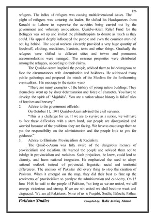 Pakistan Studies Compiled by: Hafiz Ashfaq Ahmad
126
refugees. The influx of refugees was causing multidimensional issues. The
plight of refugees was torturing the leader. He shifted his Headquarters from
Karachi to Lahore to supervise the activities being carried out by the
government and voluntary associations. Quaid-e-Azam Relief Fund for the
Refugees was set up and invited the philanthropists to donate as much as they
could. His appeal deeply influenced the people and even the common man did
not lag behind. The social workers sincerely provided a very huge quantity of
foodstuff, clothing, medicines, blankets, tents and other things. Gradually the
refugees were shifted to different cities and towns and permanent
accommodations were managed. The evacuee properties were distributed
among the refugees, according to their claims.
The Quaid-e-Azam inspired the people, advised them to be courageous to
face the circumstances with determination and boldness. He addressed many
public gatherings and prepared the minds of the Muslims for the forthcoming
eventualities. His message to the nation was:-
“There are many examples of the history of young nation buildings. They
themselves went up by sheer determination and force of character. You have to
develop the spirit of ‘Mujahids’. You are a nation whose history is full of tales
of heroism and bravery.”
2. Advice to the government officials:
On October 11, 1947 Quaid-e-Azam advised the civil servants.
“This is a challenge for us. If we are to survive as a nation, we will have
to face these difficulties with a stern hand, our people are disorganized and
worried because of the problems they are facing. We have to encourage them to
put the responsibility on the administration and the people look to you for
guidance.”
3. Advice to Eliminate Provincialism & Racialism:
The Quaid-e-Azam was fully aware of the dangerous menace of
provincialism and racialism. He warned the people and advised them not to
indulge in provincialism and racialism. Such prejudices, he knew, could lead to
disunity, and harm national integration. He emphasized the need to adopt
national outlook instead of provincial, linguistic, racial and territorial
differences. The enemies of Pakistan did every thing to stop the creation of
Pakistan. When it emerged on the map, they did their best to flare up the
sentiments of provincialism to paralyze the administration and economy. On 15
June 1948 he said to the people of Pakistan, “so long as we are united, we will
emerge victorious and strong. If we are not united we shall become weak and
disgraced. We are all Pakistanis. None of us is Punjabi, Sindhi, Balochi, Pathan
 