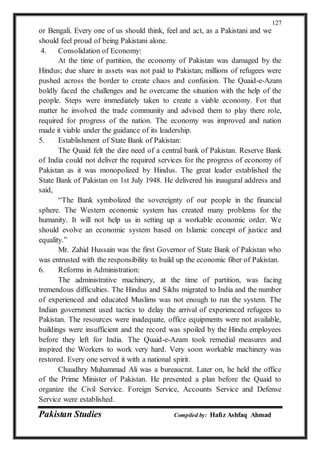 Pakistan Studies Compiled by: Hafiz Ashfaq Ahmad
127
or Bengali. Every one of us should think, feel and act, as a Pakistani and we
should feel proud of being Pakistani alone.
4. Consolidation of Economy:
At the time of partition, the economy of Pakistan was damaged by the
Hindus; due share in assets was not paid to Pakistan; millions of refugees were
pushed across the border to create chaos and confusion. The Quaid-e-Azam
boldly faced the challenges and he overcame the situation with the help of the
people. Steps were immediately taken to create a viable economy. For that
matter he involved the trade community and advised them to play there role,
required for progress of the nation. The economy was improved and nation
made it viable under the guidance of its leadership.
5. Establishment of State Bank of Pakistan:
The Quaid felt the dire need of a central bank of Pakistan. Reserve Bank
of India could not deliver the required services for the progress of economy of
Pakistan as it was monopolized by Hindus. The great leader established the
State Bank of Pakistan on 1st July 1948. He delivered his inaugural address and
said,
“The Bank symbolized the sovereignty of our people in the financial
sphere. The Western economic system has created many problems for the
humanity. It will not help us in setting up a workable economic order. We
should evolve an economic system based on Islamic concept of justice and
equality.”
Mr. Zahid Hussain was the first Governor of State Bank of Pakistan who
was entrusted with the responsibility to build up the economic fiber of Pakistan.
6. Reforms in Administration:
The administrative machinery, at the time of partition, was facing
tremendous difficulties. The Hindus and Sikhs migrated to India and the number
of experienced and educated Muslims was not enough to run the system. The
Indian government used tactics to delay the arrival of experienced refugees to
Pakistan. The resources were inadequate, office equipments were not available,
buildings were insufficient and the record was spoiled by the Hindu employees
before they left for India. The Quaid-e-Azam took remedial measures and
inspired the Workers to work very hard. Very soon workable machinery was
restored. Every one served it with a national spirit.
Chaudhry Muhammad Ali was a bureaucrat. Later on, he held the office
of the Prime Minister of Pakistan. He presented a plan before the Quaid to
organize the Civil Service. Foreign Service, Accounts Service and Defense
Service were established.
 