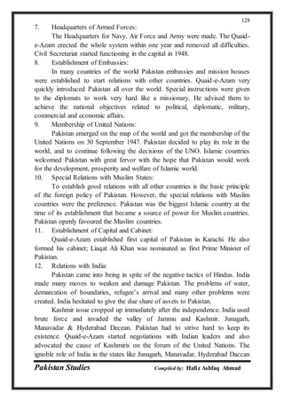 Pakistan Studies Compiled by: Hafiz Ashfaq Ahmad
128
7. Headquarters of Armed Forces:
The Headquarters for Navy, Air Force and Army were made. The Quaid-
e-Azam erected the whole system within one year and removed all difficulties.
Civil Secretariat started functioning in the capital in 1948.
8. Establishment of Embassies:
In many countries of the world Pakistan embassies and mission houses
were established to start relations with other countries. Quaid-e-Azam very
quickly introduced Pakistan all over the world. Special instructions were given
to the diplomats to work very hard like a missionary. He advised them to
achieve the national objectives related to political, diplomatic, military,
commercial and economic affairs.
9. Membership of United Nations:
Pakistan emerged on the map of the world and got the membership of the
United Nations on 30 September 1947. Pakistan decided to play its role in the
world, and to continue following the decisions of the UNO. Islamic countries
welcomed Pakistan with great fervor with the hope that Pakistan would work
for the development, prosperity and welfare of Islamic world.
10. Special Relations with Muslim States:
To establish good relations with all other countries is the basic principle
of the foreign policy of Pakistan. However, the special relations with Muslim
countries were the preference. Pakistan was the biggest Islamic country at the
time of its establishment that became a source of power for Muslim countries.
Pakistan openly favoured the Muslim countries.
11. Establishment of Capital and Cabinet:
Quaid-e-Azam established first capital of Pakistan in Karachi. He also
formed his cabinet; Liaqat Ali Khan was nominated as first Prime Minister of
Pakistan.
12. Relations with India:
Pakistan came into being in spite of the negative tactics of Hindus. India
made many moves to weaken and damage Pakistan. The problems of water,
demarcation of boundaries, refugee’s arrival and many other problems were
created. India hesitated to give the due share of assets to Pakistan.
Kashmir issue cropped up immediately after the independence. India used
brute force and invaded the valley of Jammu and Kashmir. Junagarh,
Manavadar & Hyderabad Decean. Pakistan had to strive hard to keep its
existence. Quaid-e-Azam started negotiations with Indian leaders and also
advocated the cause of Kashmiris on the forum of the United Nations. The
ignoble role of India in the states like Junagarh, Manavadar, Hyderabad Daccan
 
