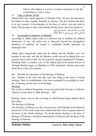 Pakistan Studies Compiled by: Hafiz Ashfaq Ahmad
12
believes that religion is a power of utmost importance in the life
of individual as well as states.”
15. Unity of Muslim World
Allama Iqbal was a great supporter of Muslims Unity. He gave the message to
the Nation of unity, equality, fraternity & tolerance. He also declared that there
is no any concept of discrimination on the base of colour, cast and creed in
Islam. The message of unity of the Muslim World can be seen in his poetry as.
‫لیے‬ ‫کے‬ ‫پاسبانی‬ ‫کی‬ ‫حرم‬ ‫مسلم‬ ‫ہوں‬ ‫ایک‬
‫کاشغر‬ ‫بخاک‬ ‫تا‬ ‫کے‬ ‫لے‬ ‫سے‬ ‫ساحل‬ ‫کے‬ ‫نیل‬
16. Geographical Limitations of Mankind
According to Allama Iqbal, Islam is a practical way to eliminate the artificial
distinctions of race and nation and to transcend beyond the geographical
limitations of mankind. He wanted to established Muslim nationality on
ideological lines:
Allama lqbal categorically stated that the Hindus and the Muslims can’t live
together in one state, and that the Muslims would succeed in making their own
separate state sooner or later. He advocated the separate nationhood of Muslims.
Declaring Islam a complete code of life Allama lqbal in the annual Session of
All India Muslim League at Allahabad in 1930, demanded a Muslim state in the
North West of the sub-continent.
Q4. Describe the importance of the Ideology of Pakistan.
Ans. Pakistan is the only state that came into being on the bases of strong
ideology. Since its establishment it has been demanded to accomplish its basic
aim. Following are the bases of its ideology.
Ideology:
The social or political Programme of any movement that becomes a collective
objective of any nation is called Ideology. OR
Ideology means such an aim according to which human beings planned about
their future.
The Ideology of Pakistan
The Ideology of Pakistan was the consciousness of the Muslims in the historical
perspective of the south Asian sub-continent that they were a separate nation on
the basis of the Islamic ideology. No doubt Islamic ideology is the base of
ideology of Pakistan so the basic fundamentals of Islam are also the bases of the
Ideology of Pakistan.
 