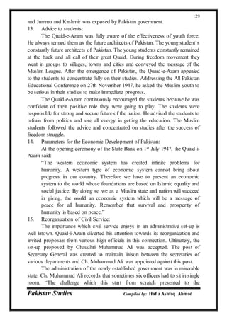 Pakistan Studies Compiled by: Hafiz Ashfaq Ahmad
129
and Jummu and Kashmir was exposed by Pakistan government.
13. Advice to students:
The Quaid-e-Azam was fully aware of the effectiveness of youth force.
He always termed them as the future architects of Pakistan. The young student’s
constantly future architects of Pakistan. The young students constantly remained
at the back and all call of their great Quaid. During freedom movement they
went in groups to villages, towns and cities and conveyed the message of the
Muslim League. After the emergence of Pakistan, the Quaid-e-Azam appealed
to the students to concentrate fully on their studies. Addressing the All Pakistan
Educational Conference on 27th November 1947, he asked the Muslim youth to
be serious in their studies to make immediate progress.
The Quaid-e-Azam continuously encouraged the students because he was
confident of their positive role they were going to play. The students were
responsible for strong and secure future of the nation. He advised the students to
refrain from politics and use all energy in getting the education. The Muslim
students followed the advice and concentrated on studies after the success of
freedom struggle.
14. Parameters for the Economic Development of Pakistan:
At the opening ceremony of the State Bank on 1st July 1947, the Quaid-i-
Azam said:
“The western economic system has created infinite problems for
humanity. A western type of economic system cannot bring about
progress in our country. Therefore we have to present an economic
system to the world whose foundations are based on Islamic equality and
social justice. By doing so we as a Muslim state and nation will succeed
in giving, the world an economic system which will be a message of
peace for all humanity. Remember that survival and prosperity of
humanity is based on peace.”
15. Reorganization of Civil Service:
The importance which civil service enjoys in an administrative set-up is
well known. Quaid-i-Azam diverted his attention towards its reorganization and
invited proposals from various high officials in this connection. Ultimately, the
set-up proposed by Chaudhri Muhammad Ali was accepted. The post of
Secretary General was created to maintain liaison between the secretaries of
various departments and Ch. Muhammad Ali was appointed against this post.
The administration of the newly established government was in miserable
state. Ch. Muhammad Ali records that sometimes six officers had to sit in single
room. “The challenge which this start from scratch presented to the
 