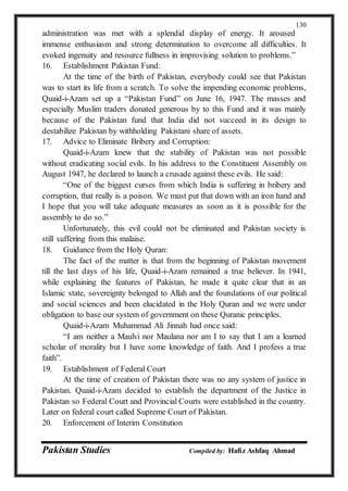 Pakistan Studies Compiled by: Hafiz Ashfaq Ahmad
130
administration was met with a splendid display of energy. It aroused
immense enthusiasm and strong determination to overcome all difficulties. It
evoked ingenuity and resource fullness in improvising solution to problems.”
16. Establishment Pakistan Fund:
At the time of the birth of Pakistan, everybody could see that Pakistan
was to start its life from a scratch. To solve the impending economic problems,
Quaid-i-Azam set up a “Pakistan Fund” on June 16, 1947. The masses and
especially Muslim traders donated generous by to this Fund and it was mainly
because of the Pakistan fund that India did not succeed in its design to
destabilize Pakistan by withholding Pakistani share of assets.
17. Advice to Eliminate Bribery and Corruption:
Quaid-i-Azam knew that the stability of Pakistan was not possible
without eradicating social evils. In his address to the Constituent Assembly on
August 1947, he declared to launch a crusade against these evils. He said:
“One of the biggest curses from which India is suffering in bribery and
corruption, that really is a poison. We must put that down with an iron hand and
I hope that you will take adequate measures as soon as it is possible for the
assembly to do so.”
Unfortunately, this evil could not be eliminated and Pakistan society is
still suffering from this malaise.
18. Guidance from the Holy Quran:
The fact of the matter is that from the beginning of Pakistan movement
till the last days of his life, Quaid-i-Azam remained a true believer. In 1941,
while explaining the features of Pakistan, he made it quite clear that in an
Islamic state, sovereignty belonged to Allah and the foundations of our political
and social sciences and been elucidated in the Holy Quran and we were under
obligation to base our system of government on these Quranic principles.
Quaid-i-Azam Muhammad Ali Jinnah had once said:
“I am neither a Maulvi nor Maulana nor am I to say that I am a learned
scholar of morality but I have some knowledge of faith. And I profess a true
faith”.
19. Establishment of Federal Court
At the time of creation of Pakistan there was no any system of justice in
Pakistan. Quaid-i-Azam decided to establish the department of the Justice in
Pakistan so Federal Court and Provincial Courts were established in the country.
Later on federal court called Supreme Court of Pakistan.
20. Enforcement of Interim Constitution
 