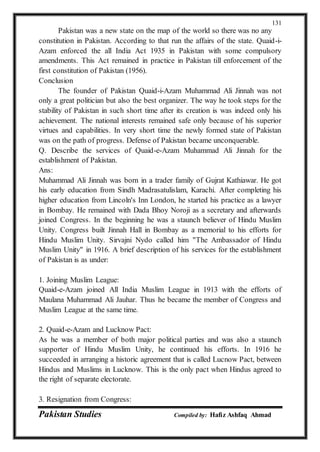 Pakistan Studies Compiled by: Hafiz Ashfaq Ahmad
131
Pakistan was a new state on the map of the world so there was no any
constitution in Pakistan. According to that run the affairs of the state. Quaid-i-
Azam enforced the all India Act 1935 in Pakistan with some compulsory
amendments. This Act remained in practice in Pakistan till enforcement of the
first constitution of Pakistan (1956).
Conclusion
The founder of Pakistan Quaid-i-Azam Muhammad Ali Jinnah was not
only a great politician but also the best organizer. The way he took steps for the
stability of Pakistan in such short time after its creation is was indeed only his
achievement. The national interests remained safe only because of his superior
virtues and capabilities. In very short time the newly formed state of Pakistan
was on the path of progress. Defense of Pakistan became unconquerable.
Q. Describe the services of Quaid-e-Azam Muhammad Ali Jinnah for the
establishment of Pakistan.
Ans:
Muhammad Ali Jinnah was born in a trader family of Gujrat Kathiawar. He got
his early education from Sindh Madrasatulislam, Karachi. After completing his
higher education from Lincoln's Inn London, he started his practice as a lawyer
in Bombay. He remained with Dada Bhoy Noroji as a secretary and afterwards
joined Congress. In the beginning he was a staunch believer of Hindu Muslim
Unity. Congress built Jinnah Hall in Bombay as a memorial to his efforts for
Hindu Muslim Unity. Sirvajni Nydo called him "The Ambassador of Hindu
Muslim Unity" in 1916. A brief description of his services for the establishment
of Pakistan is as under:
1. Joining Muslim League:
Quaid-e-Azam joined All India Muslim League in 1913 with the efforts of
Maulana Muhammad Ali Jauhar. Thus he became the member of Congress and
Muslim League at the same time.
2. Quaid-e-Azam and Lucknow Pact:
As he was a member of both major political parties and was also a staunch
supporter of Hindu Muslim Unity, he continued his efforts. In 1916 he
succeeded in arranging a historic agreement that is called Lucnow Pact, between
Hindus and Muslims in Lucknow. This is the only pact when Hindus agreed to
the right of separate electorate.
3. Resignation from Congress:
 