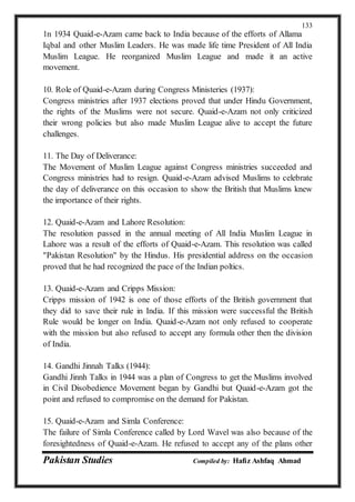 Pakistan Studies Compiled by: Hafiz Ashfaq Ahmad
133
1n 1934 Quaid-e-Azam came back to India because of the efforts of Allama
Iqbal and other Muslim Leaders. He was made life time President of All India
Muslim League. He reorganized Muslim League and made it an active
movement.
10. Role of Quaid-e-Azam during Congress Ministeries (1937):
Congress ministries after 1937 elections proved that under Hindu Government,
the rights of the Muslims were not secure. Quaid-e-Azam not only criticized
their wrong policies but also made Muslim League alive to accept the future
challenges.
11. The Day of Deliverance:
The Movement of Muslim League against Congress ministries succeeded and
Congress ministries had to resign. Quaid-e-Azam advised Muslims to celebrate
the day of deliverance on this occasion to show the British that Muslims knew
the importance of their rights.
12. Quaid-e-Azam and Lahore Resolution:
The resolution passed in the annual meeting of All India Muslim League in
Lahore was a result of the efforts of Quaid-e-Azam. This resolution was called
"Pakistan Resolution" by the Hindus. His presidential address on the occasion
proved that he had recognized the pace of the Indian poltics.
13. Quaid-e-Azam and Cripps Mission:
Cripps mission of 1942 is one of those efforts of the British government that
they did to save their rule in India. If this mission were successful the British
Rule would be longer on India. Quaid-e-Azam not only refused to cooperate
with the mission but also refused to accept any formula other then the division
of India.
14. Gandhi Jinnah Talks (1944):
Gandhi Jinnh Talks in 1944 was a plan of Congress to get the Muslims involved
in Civil Disobedience Movement began by Gandhi but Quaid-e-Azam got the
point and refused to compromise on the demand for Pakistan.
15. Quaid-e-Azam and Simla Conference:
The failure of Simla Conference called by Lord Wavel was also because of the
foresightedness of Quaid-e-Azam. He refused to accept any of the plans other
 